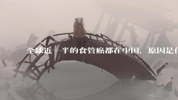 全球近一半的食管癌都在中国，原因是什么？
