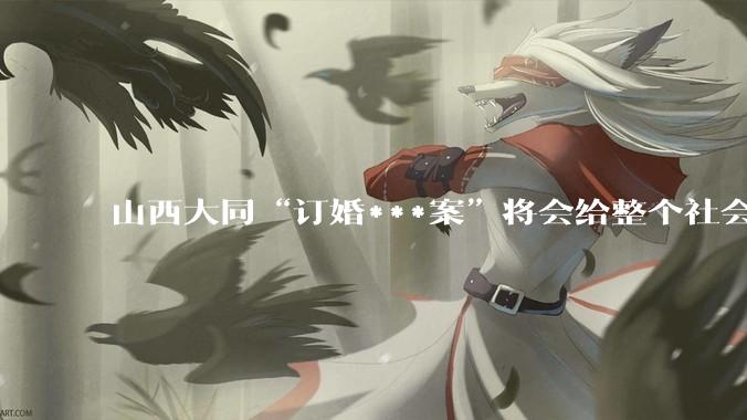 山西大同“订婚***案”将会给整个社会带来的影响有多严重？