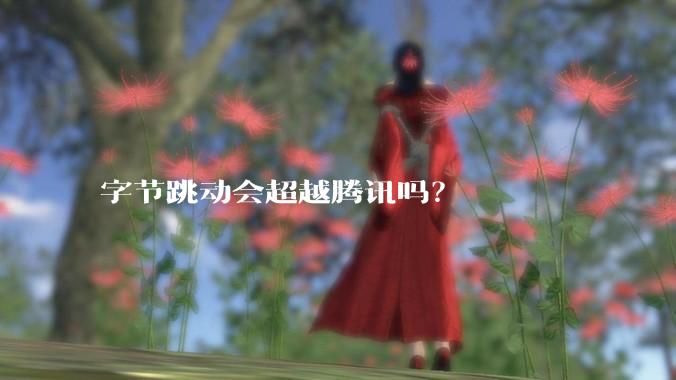 字节跳动会超越腾讯吗？