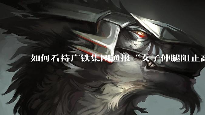 如何看待广铁集团通报“女子伸腿阻止高铁关门”***？